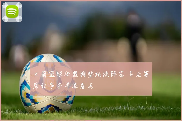 火箭篮球联盟调整轮换阵容 季后赛席位争夺再添看点