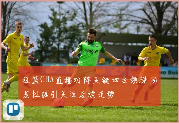 辽篮CBA直播对阵关键回合频现 分差拉锯引关注后续走势