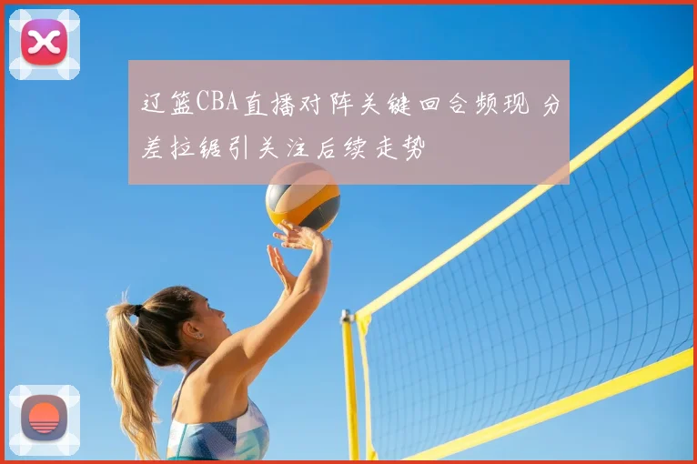 辽篮CBA直播对阵关键回合频现 分差拉锯引关注后续走势