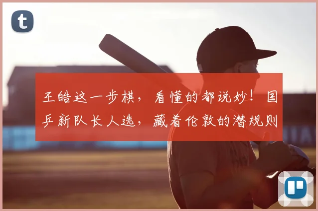 王皓这一步棋，看懂的都说妙！国乒新队长人选，藏着伦敦的潜规则