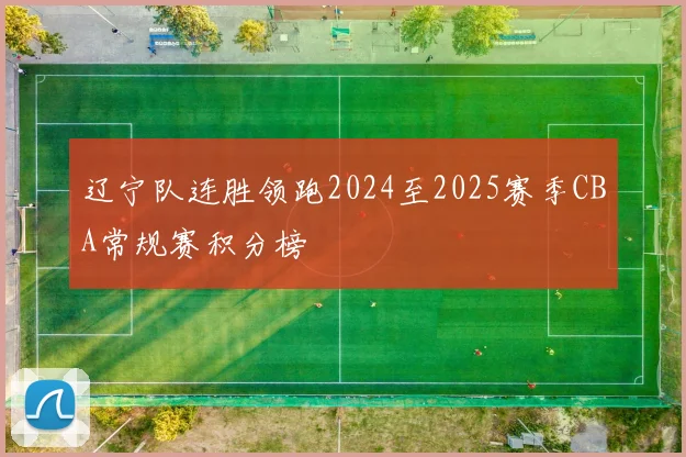 辽宁队连胜领跑2024至2025赛季CBA常规赛积分榜
