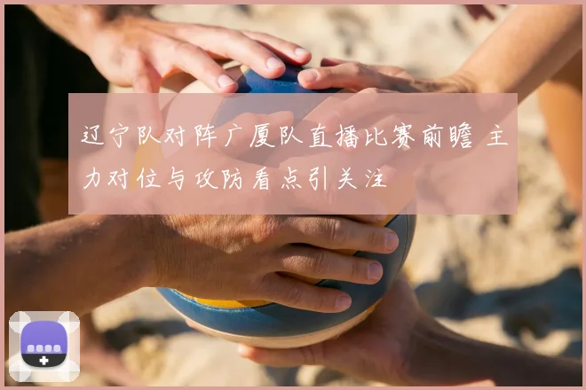 辽宁队对阵广厦队直播比赛前瞻 主力对位与攻防看点引关注