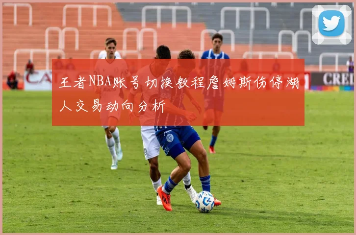 王者NBA账号切换教程詹姆斯伤停湖人交易动向分析