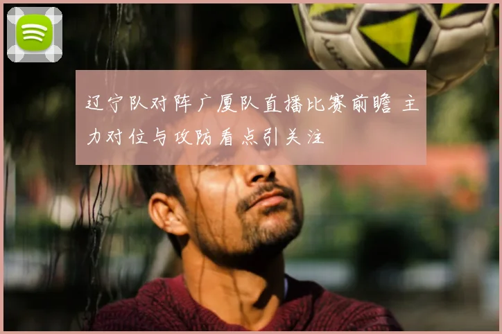 辽宁队对阵广厦队直播比赛前瞻 主力对位与攻防看点引关注