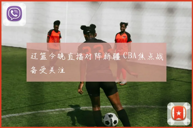 辽篮今晚直播对阵新疆 CBA焦点战备受关注