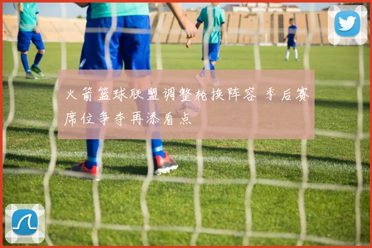 火箭篮球联盟调整轮换阵容 季后赛席位争夺再添看点