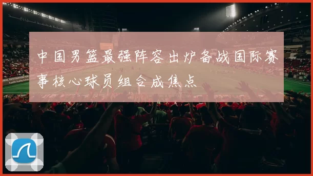 中国男篮最强阵容出炉备战国际赛事核心球员组合成焦点