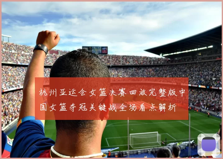 杭州亚运会女篮决赛回放完整版中国女篮夺冠关键战全场看点解析