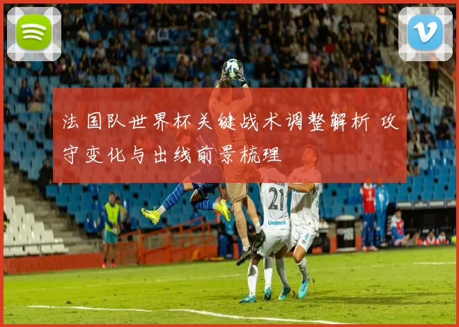 法国队世界杯关键战术调整解析 攻守变化与出线前景梳理