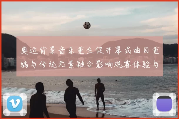 奥运背景音乐重生促开幕式曲目重编与传统元素融合影响观赛体验与传播