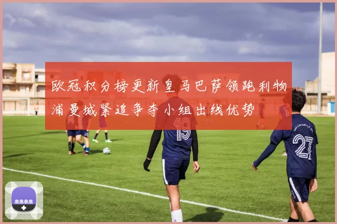 欧冠积分榜更新皇马巴萨领跑利物浦曼城紧追争夺小组出线优势