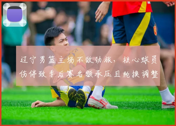 辽宁男篮主场不敌劲旅，核心球员伤停致季后赛名额承压且轮换调整受考验