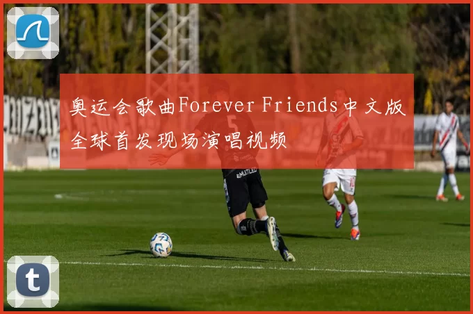 奥运会歌曲Forever Friends中文版全球首发现场演唱视频