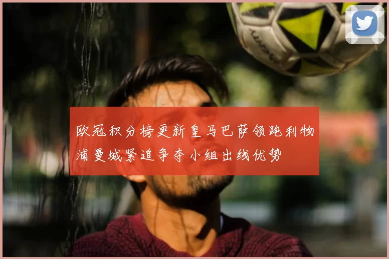 欧冠积分榜更新皇马巴萨领跑利物浦曼城紧追争夺小组出线优势