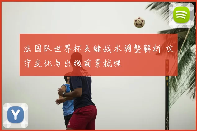 法国队世界杯关键战术调整解析 攻守变化与出线前景梳理