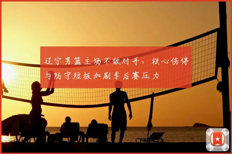 辽宁男篮主场不敌对手，核心伤停与防守短板加剧季后赛压力