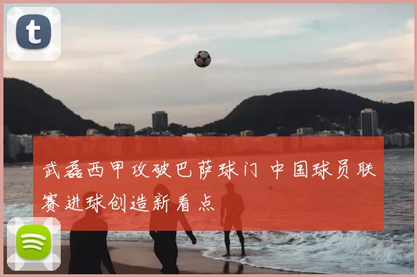 武磊西甲攻破巴萨球门 中国球员联赛进球创造新看点