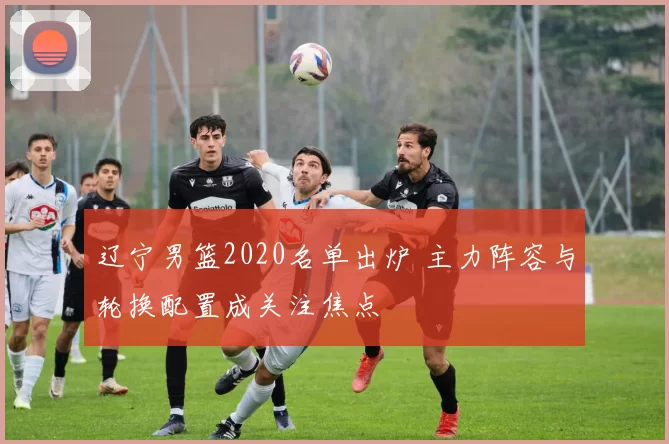 辽宁男篮2020名单出炉 主力阵容与轮换配置成关注焦点