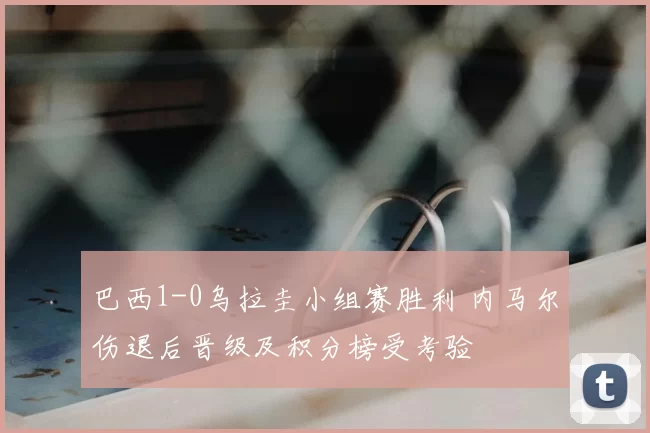 巴西1-0乌拉圭小组赛胜利 内马尔伤退后晋级及积分榜受考验