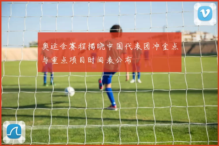 奥运会赛程揭晓中国代表团冲金点与重点项目时间表公布