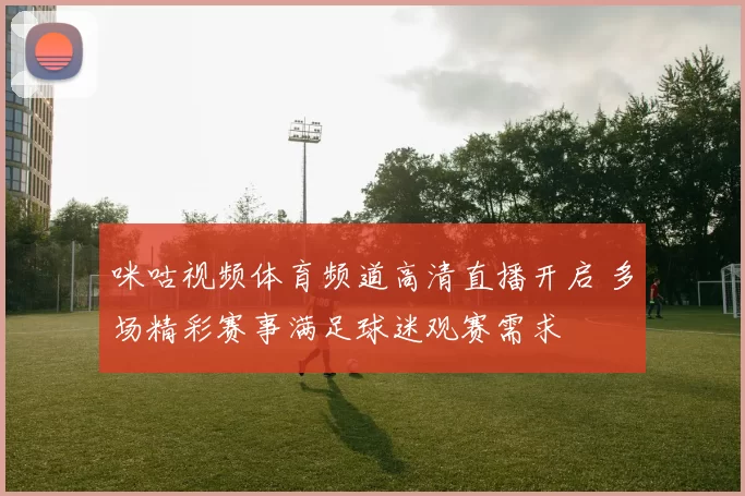 咪咕视频体育频道高清直播开启 多场精彩赛事满足球迷观赛需求