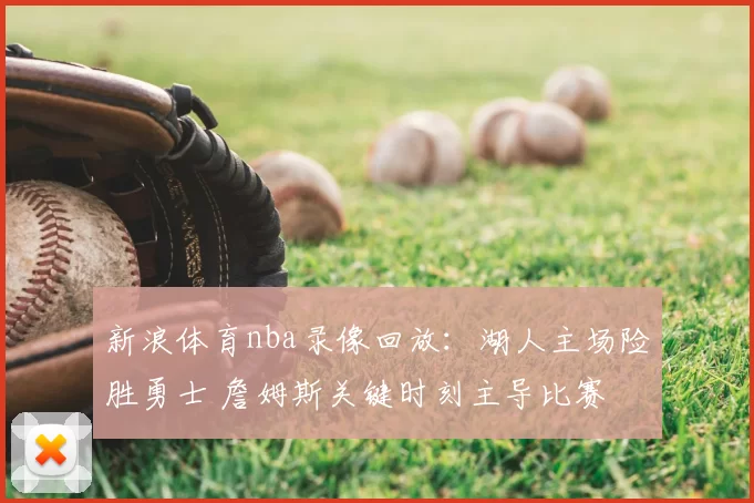 新浪体育nba录像回放：湖人主场险胜勇士 詹姆斯关键时刻主导比赛