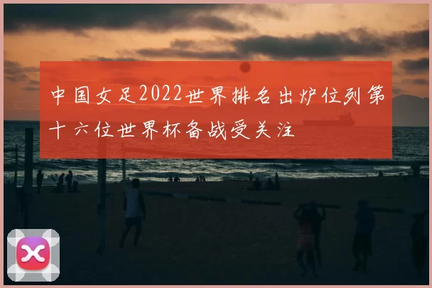 中国女足2022世界排名出炉位列第十六位世界杯备战受关注