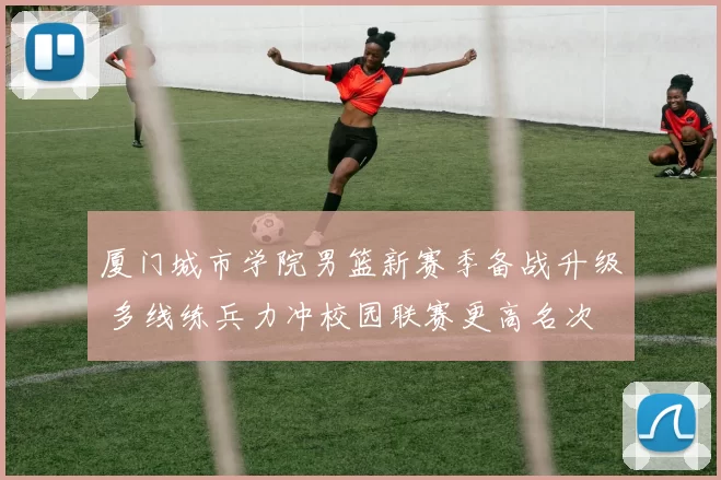 厦门城市学院男篮新赛季备战升级 多线练兵力冲校园联赛更高名次