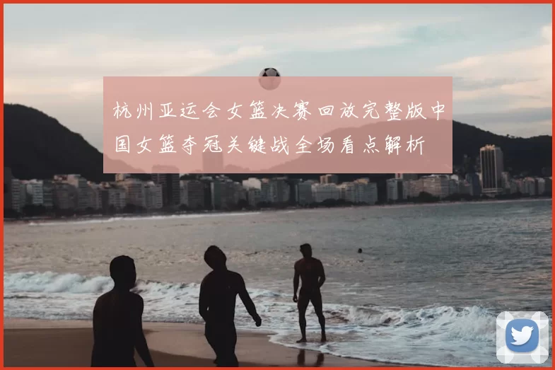 杭州亚运会女篮决赛回放完整版中国女篮夺冠关键战全场看点解析