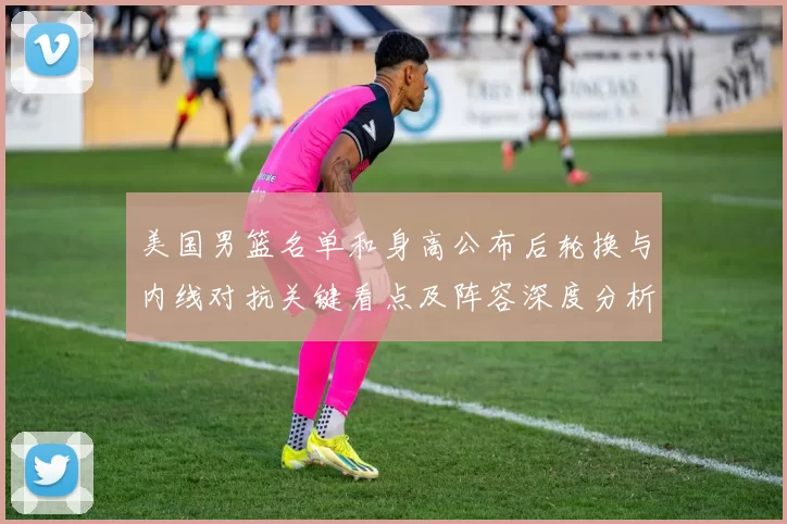 美国男篮名单和身高公布后轮换与内线对抗关键看点及阵容深度分析