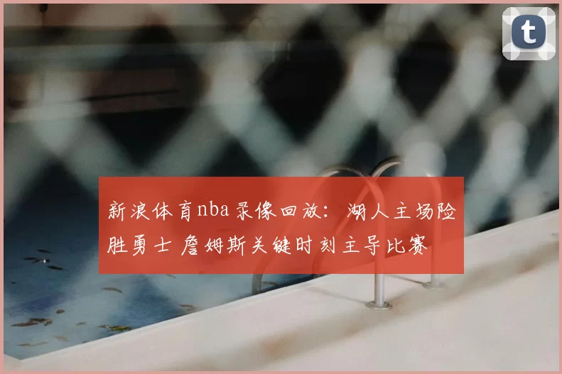新浪体育nba录像回放：湖人主场险胜勇士 詹姆斯关键时刻主导比赛
