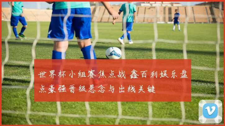 世界杯小组赛焦点战 鑫百利娱乐盘点豪强晋级悬念与出线关键