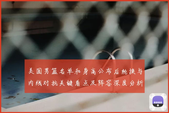 美国男篮名单和身高公布后轮换与内线对抗关键看点及阵容深度分析
